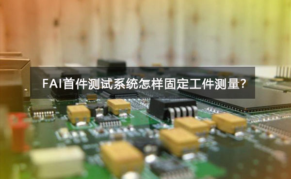 FAI首件測(cè)試系統(tǒng)怎樣固定工件測(cè)量？